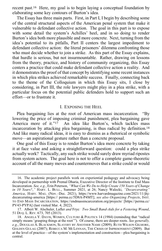 recent past.16 Here, my goal is to begin laying a conceptual foundation by elaborating some key contours of Burton’s idea.  ‘The Essay has three main parts. First, in Part I I begin by describing some. of the central structural aspects of the American penal system that make it vulnerable to defendant collective action. The goal in this part is to expose with some detail the system’s Achilles heel, and in so doing to render Burton’s idea both more plausible and more concrete. Next, turning from the idea’s potential to its pitfalls, Part II centers the largest impediment to defendant collective action: the literal prisoners” dilemma confronting those who must decide whether to join a strike. As this part of the Essay explains, that hurdle is serious, but not insurmountable.  Rather, drawing on lessons from the theory, practice, and history of community organizing, this Essay centers a practice that could make defendant collective action a reality. And it demonstrates the proof of that concept by identifying some recent instances in which plea strikes achieved remarkable success. Finally, connecting back to the theme of the Colloquium in which this Essay sits, I close by considering, in Part 111, the role lawyers might play in a plea strike, with a particular focus on the potential public defenders hold to support such an effort—or to frustrate it  1. EXPOSING THE HEEL  Plea bargaining lies at the root of American mass incarceration. “By lowering the price of imposing criminal punishment, plea bargaining gave America more of it."l7 An idea like Burton’s, which tackles mass incarceration by attacking plea bargaining, is thus radical by definition.!¥ And like many radical ideas, it is easy to dismiss as a thetorical or symbolic move—an aspirational gesture rather than a concrete proposal  One goal of this Essay is to render Burton’s idea more concrete by taking it at face value and asking a straightforward question: could a plea strike actually work? Tactically, any such strike would surely draw myriad ripostes from system actors. The goal here is not to offer a complete game-theoretic account of all the many moves and countermoves that a strike could or would  16. The academic project parallls work on experiential pedagogy and advocacy being developed in partnership with Premal Dharia, Executive Director of the Insttut to End Mass Incarceration, See, ... Ein Peterson, “What Can We Do to Help Create 150 Years of Change in 10 Tears?,” HawV” L BULL., Summer 2021, at 26; Nancy Walecki, “Decarcerating” America, HaRv. Mag. (Nov._Dec. 2021), hitps:/www hanvardmagazine com2021/1 - Uecarcerating-america [hiips:/ perma.cc/SDSA-PAMIT]; see also Organizing Projects, INST 70 END MaSS INCARCERATION, hps: fendmassincarceration.org/projects [hps:/perima.cc/ PVA43-PYPA] (las vsited Mar_ 4, 2022).  17 Albert W. Alschuler, Lafier and Frye: Two Small Band-ids for a Festering Wound, 51Dug LRev. 673, 705 (2013).  18 ANGELA Y. Davis, WOMEN, CULTURE & PoLiTics 14 (1984) (reminding that “radical simply means *grasping things at the 1000™). Of course, there are deeper roots. See generally .21 DOLGLAS A. BLACKMON, SLAVERY BY ANOTHER NAME (2009); RUTH WILSON GILMORE, GOLDEN GULAG (2007); REBECCA M. MCLENNAN, THE CRisS OF IMPRISONMENT (2009). But atthe level of practice-—of the system’s implementation nd construction —plea bargaining is central,  